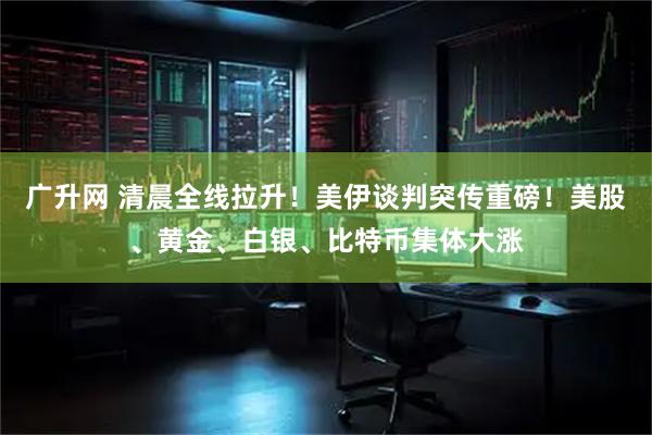 广升网 清晨全线拉升！美伊谈判突传重磅！美股、黄金、白银、比特币集体大涨