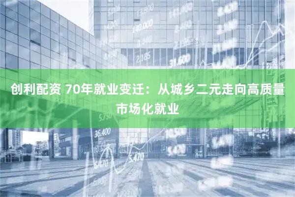创利配资 70年就业变迁:从城乡二元走向高质量市场化就业