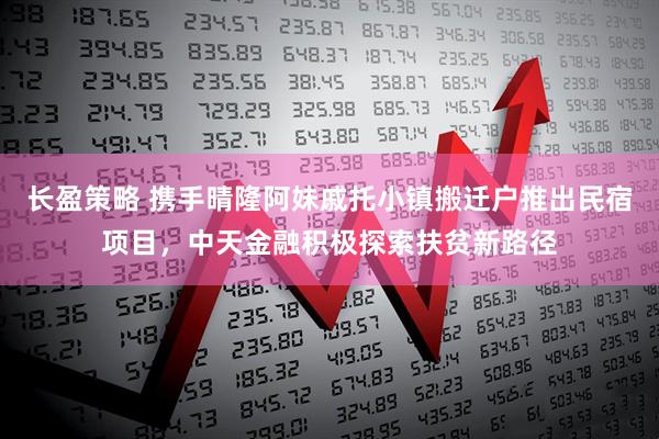 长盈策略 携手晴隆阿妹戚托小镇搬迁户推出民宿项目，中天金融积极探索扶贫新路径
