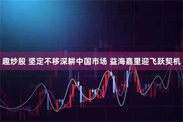 趣炒股 坚定不移深耕中国市场 益海嘉里迎飞跃契机