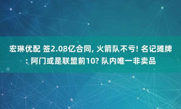 宏琳优配 签2.08亿合同, 火箭队不亏! 名记摊牌: 阿门或是联盟前10? 队内唯一非卖品