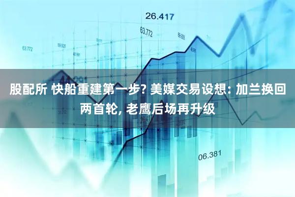 股配所 快船重建第一步? 美媒交易设想: 加兰换回两首轮, 老鹰后场再升级