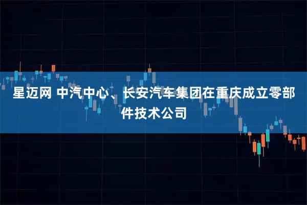 星迈网 中汽中心、长安汽车集团在重庆成立零部件技术公司