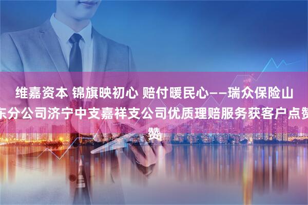 维嘉资本 锦旗映初心 赔付暖民心——瑞众保险山东分公司济宁中支嘉祥支公司优质理赔服务获客户点赞