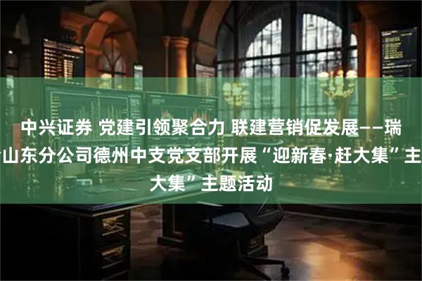 中兴证券 党建引领聚合力 联建营销促发展——瑞众保险山东分公司德州中支党支部开展“迎新春·赶大集”主题活动