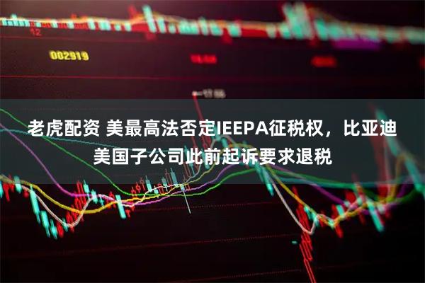 老虎配资 美最高法否定IEEPA征税权，比亚迪美国子公司此前起诉要求退税