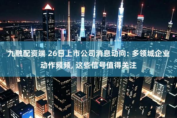 九融配资端 26日上市公司消息动向: 多领域企业动作频频, 这些信号值得关注