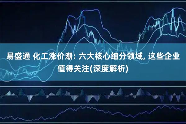 易盛通 化工涨价潮: 六大核心细分领域, 这些企业值得关注(深度解析)