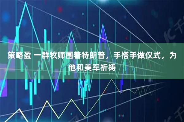 策略盈 一群牧师围着特朗普，手搭手做仪式，为他和美军祈祷