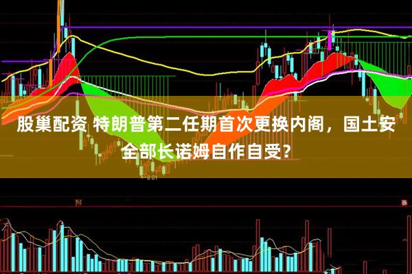 股巢配资 特朗普第二任期首次更换内阁，国土安全部长诺姆自作自受？