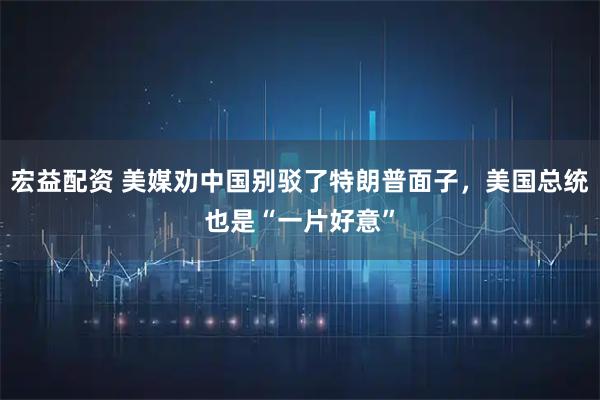 宏益配资 美媒劝中国别驳了特朗普面子，美国总统也是“一片好意”