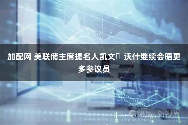 加配网 美联储主席提名人凯文・沃什继续会晤更多参议员
