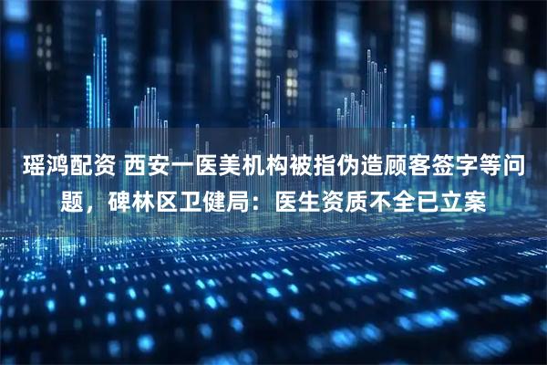 瑶鸿配资 西安一医美机构被指伪造顾客签字等问题，碑林区卫健局：医生资质不全已立案