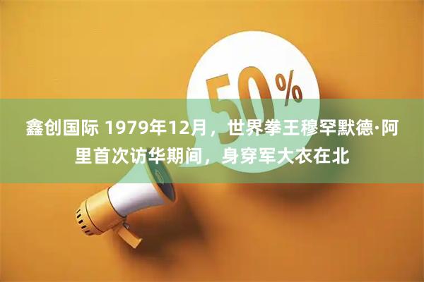 鑫创国际 1979年12月，世界拳王穆罕默德·阿里首次访华期间，身穿军大衣在北