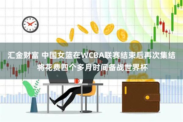 汇金财富 中国女篮在WCBA联赛结束后再次集结 将花费四个多月时间备战世界杯