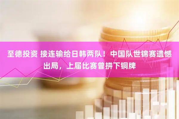 至德投资 接连输给日韩两队！中国队世锦赛遗憾出局，上届比赛曾拼下铜牌