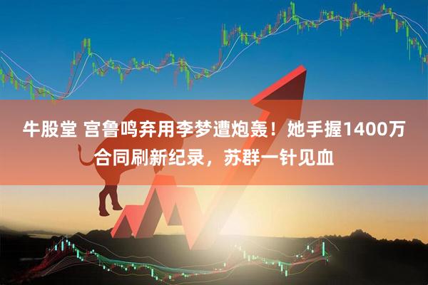 牛股堂 宫鲁鸣弃用李梦遭炮轰！她手握1400万合同刷新纪录，苏群一针见血
