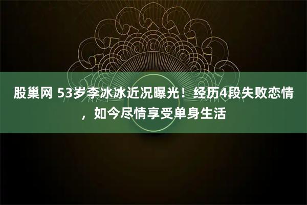 股巢网 53岁李冰冰近况曝光！经历4段失败恋情，如今尽情享受单身生活