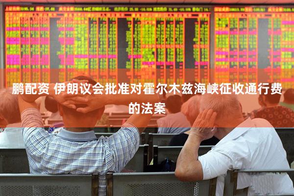 鹏配资 伊朗议会批准对霍尔木兹海峡征收通行费的法案
