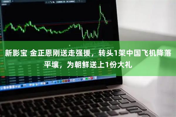 新影宝 金正恩刚送走强援，转头1架中国飞机降落平壤，为朝鲜送上1份大礼
