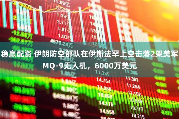 稳赢配资 伊朗防空部队在伊斯法罕上空击落2架美军MQ-9无人机，6000万美元