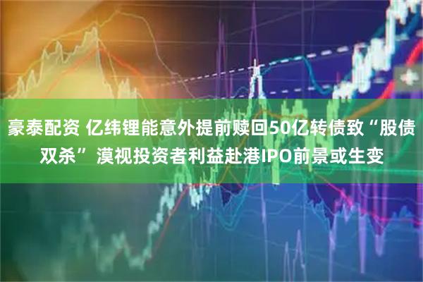 豪泰配资 亿纬锂能意外提前赎回50亿转债致“股债双杀” 漠视投资者利益赴港IPO前景或生变