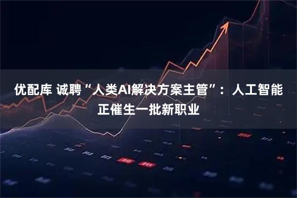 优配库 诚聘“人类AI解决方案主管”：人工智能正催生一批新职业