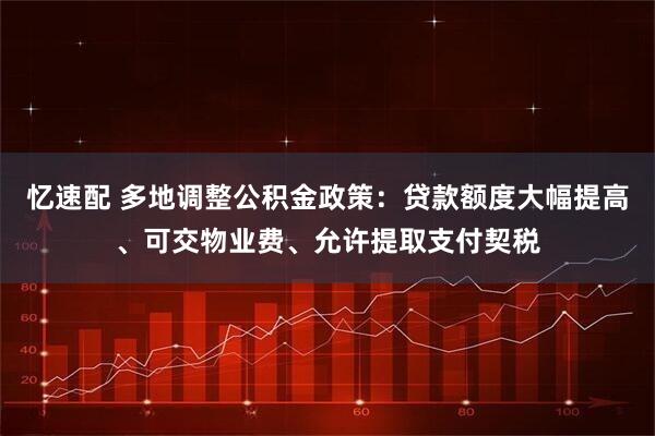 忆速配 多地调整公积金政策：贷款额度大幅提高、可交物业费、允许提取支付契税