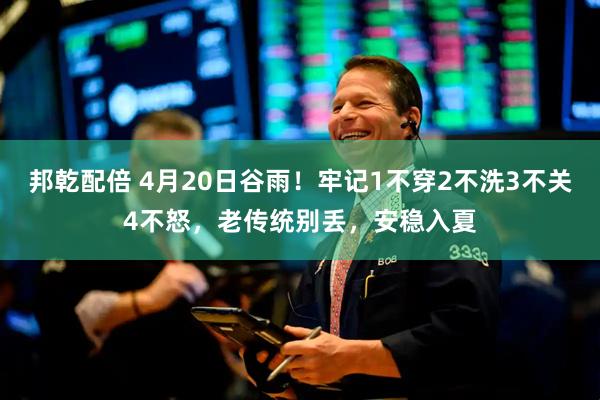 邦乾配倍 4月20日谷雨！牢记1不穿2不洗3不关4不怒，老传统别丢，安稳入夏