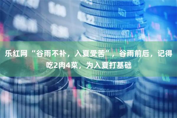 乐红网 “谷雨不补，入夏受苦”，谷雨前后，记得吃2肉4菜，为入夏打基础