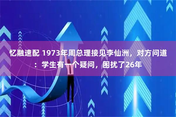 忆融速配 1973年周总理接见李仙洲，对方问道：学生有一个疑问，困扰了26年