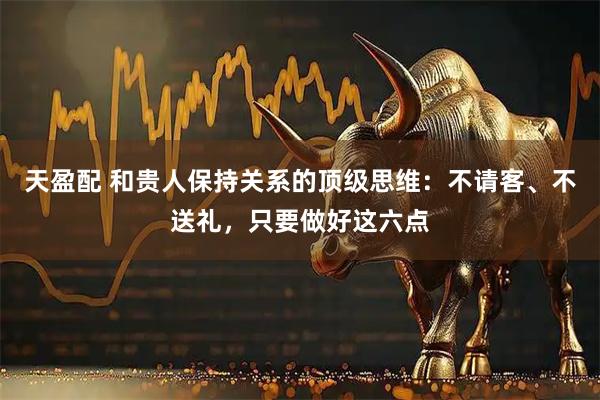 天盈配 和贵人保持关系的顶级思维：不请客、不送礼，只要做好这六点