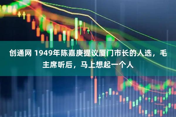 创通网 1949年陈嘉庚提议厦门市长的人选，毛主席听后，马上想起一个人