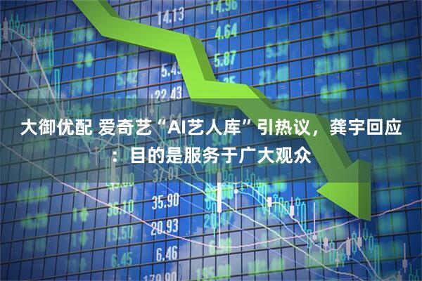 大御优配 爱奇艺“AI艺人库”引热议,龚宇回应:目的是服务于广大观众