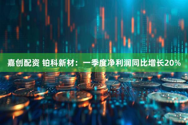 嘉创配资 铂科新材：一季度净利润同比增长20%
