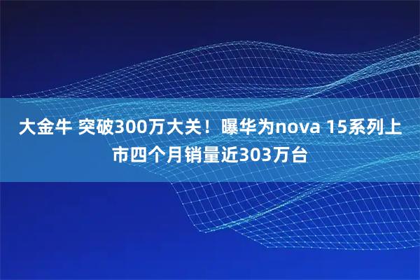 大金牛 突破300万大关！曝华为nova 15系列上市四个月销量近303万台