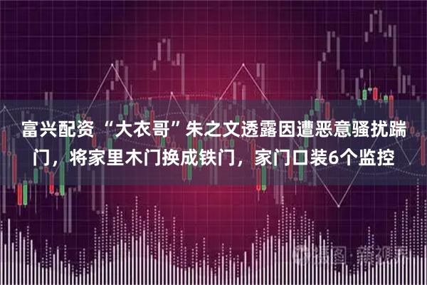 富兴配资 “大衣哥”朱之文透露因遭恶意骚扰踹门，将家里木门换成铁门，家门口装6个监控