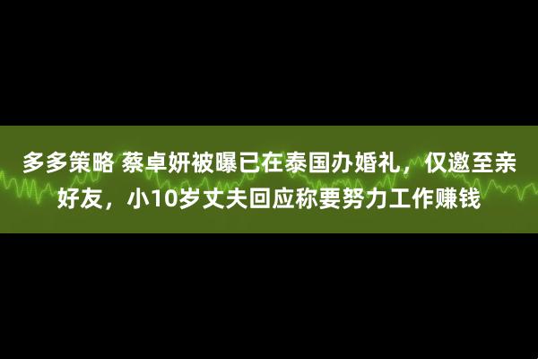 多多策略 蔡卓妍被曝已在泰国办婚礼,仅邀至亲好友,小10岁丈夫回应称要努力工作赚钱