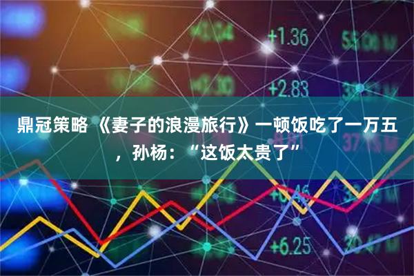 鼎冠策略 《妻子的浪漫旅行》一顿饭吃了一万五，孙杨：“这饭太贵了”