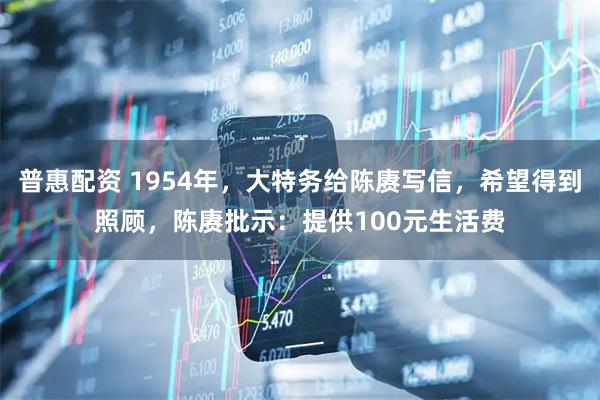 普惠配资 1954年，大特务给陈赓写信，希望得到照顾，陈赓批示：提供100元生活费