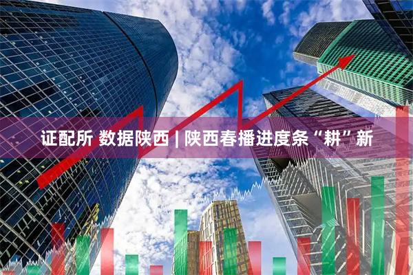 证配所 数据陕西 | 陕西春播进度条“耕”新