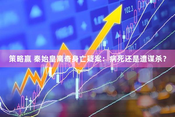 策略赢 秦始皇离奇身亡疑案：病死还是遭谋杀？