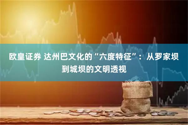 欧皇证券 达州巴文化的“六度特征”：从罗家坝到城坝的文明透视
