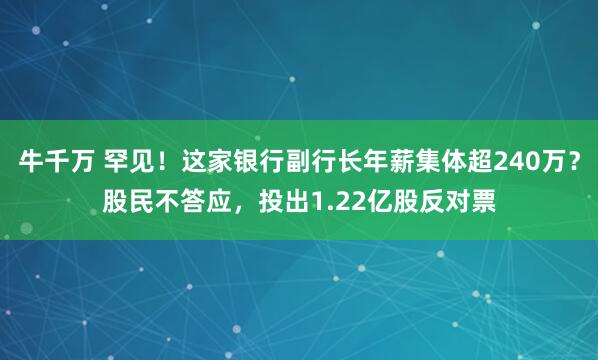 牛千万 罕见！这家银行副行长年薪集体超240万？股民不答应，投出1.22亿股反对票