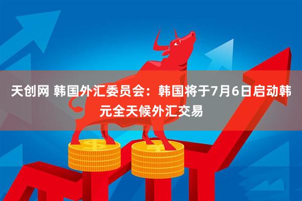 天创网 韩国外汇委员会：韩国将于7月6日启动韩元全天候外汇交易