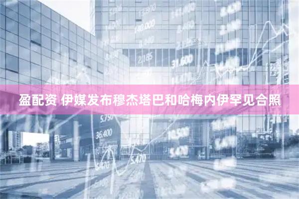 盈配资 伊媒发布穆杰塔巴和哈梅内伊罕见合照
