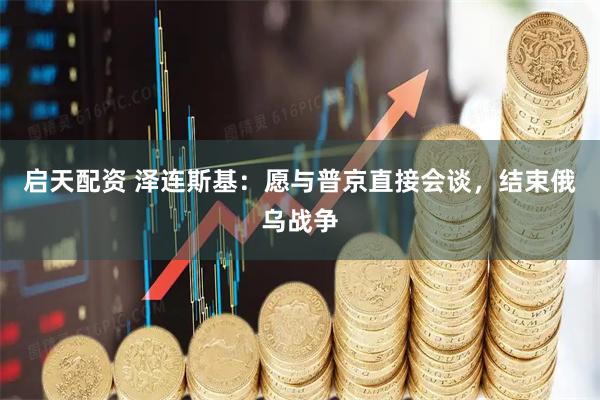 启天配资 泽连斯基：愿与普京直接会谈，结束俄乌战争