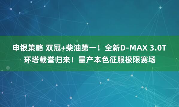 申银策略 双冠+柴油第一！全新D-MAX 3.0T环塔载誉归来！量产本色征服极限赛场