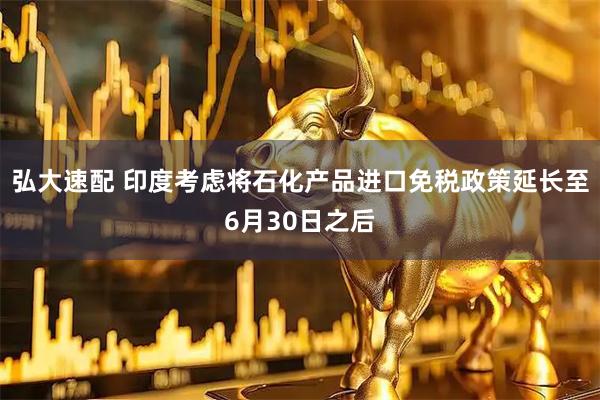 弘大速配 印度考虑将石化产品进口免税政策延长至6月30日之后