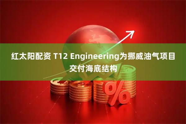 红太阳配资 T12 Engineering为挪威油气项目交付海底结构